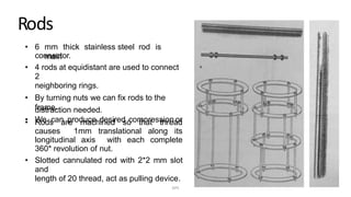 Rods
• 6 mm thick stainless steel rod is
mainconnector.
• 4 rods at equidistant are used to connect
2
neighboring rings.
• By turning nuts we can fix rods to the
frame.
• We can produce desired compression or
distraction needed.
• Rods are machined so that thread
causes 1mm translational along its
longitudinal axis with each complete
360* revolution of nut.
• Slotted cannulated rod with 2*2 mm slot
and
length of 20 thread, act as pulling device.
DPS
 