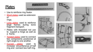 Plates
• Use to reinforce ring fixator.
• Short plates used as extension
of
rings.
• Long plates used to reinforce
large frames during bone
fragment transport.
• Plates with threaded rod use
to support a hinge as well as
a frame.
• Twisted plates used to connect
two components positioned at
right angle to one another.
• Curved plates used to
increase circumference of half
ring and connect two half ring.
DPS
 