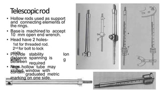 Telescopicrod
• Hollow rods used as support
and connecting elements of
the rings.
• Base is machined to accept
10 mm open end wrench.
• Head have 2 holes-
1st for threaded rod.
2nd for bolt to lock
rods.• Provide stability
when
lon
gdistance spanning is
requiredbetween
rings.• Now hollow tube may
containslotted window with
graduated metric
marking on one side.
DPS
 