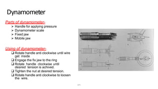 Dynamometer
Parts of dynamometer-
 Handle for applying pressure
 Dynamometer scale
 Fixed jaw
 Mobile jaw
Using of dynamometer-
 Rotate handle anti clockwise until wire
get inside
 Engage the fix jaw to the ring
 Rotate handle clockwise until
desired tension is achived.
 Tighten the nut at desired tension.
 Rotate handle anti clockwise to loosen
the wire.
DPS
 