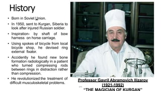 History
• Born in Soviet Union.
• In 1950, sent to Kurgan, Siberia to
look after injured Russian soldier.
• Inspiration- by shaft of bow
harness on horse carriage.
• Using spokes of bicycle from local
bicycle shop, he devised ring
external fixator.
• Accidently he found new bone
formation radiologically in a patient
who turned compressing rods
between rings in distraction rather
than compression.
• He revolutionized the treatment of
difficult musculoskeletal problems.
Professor Gavril Abramovich Ilizarov
(1921-1992)DPS
 