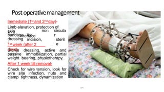 Immediate (1st and 2nd day)-
Limb elevation, protection of
wireskin
interface
,
non
bandage for
incision,
circula
r
steril
e
dressing.
1st week (after 2
days)-Sterile dressing, active and
passive immobilization, partial
weight bearing, physiotherapy.
After 1 week till removal-
Check for wire tension, look for
wire site infection, nuts and
clamp tightness, dynamization
Postoperativemanagement
DPS
 