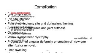 Complication
• Late complication-
• Pin site infection
• Pain at corticotomy site and during lengthening
• Soft tissue contractures and joint stiffness
• Osteoporosis
• Reflex sympathetic dystrophy
• Progression of angular deformity or creation of new one
after fixator removal.
• Limb swelling
• Early complication-
• Vascular complications
• Neurological
complications
• Comminuted fracture
of osteotomized bone
• Local skin tightness
• Psychologic
incompatibility
consolidation at
DPS
 