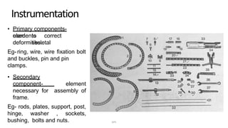 Instrumentation
• Primary components-
elementsused to correct
skeletaldeformities.
Eg-ring, wire, wire fixation bolt
and buckles, pin and pin
clamps.
• Secondary
component- element
necessary for assembly of
frame.
Eg- rods, plates, support, post,
hinge, washer , sockets,
bushing, bolts and nuts. DPS
 
