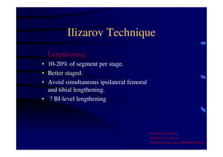 Ilizarov Technique 
Lengthening 
• 10-20% of segment per stage. 
• Better staged. 
• Avoid simultaneous ipsilateral femoral 
and tibial lengthening. 
• ? BI-level lengthening. 
Dr Saleh W Alharby 
alharby@ksu.edu..sa 
http:/faculty.ksu.edu.sa/DrSalehAlharby 
 