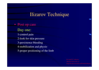 Ilizarov Technique 
• Post op care 
Day one: 
1-control pain 
2-look for skin pressure 
3-persistence bleeding 
4-mobilization and physio 
5-proper positioning of the limb 
Dr Saleh W Alharby 
alharby@ksu.edu..sa 
http:/faculty.ksu.edu.sa/DrSalehAlharby 
 