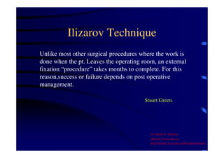 Ilizarov Technique 
Unlike most other surgical procedures where the work is 
done when the pt. Leaves the operating room, an external 
fixation “procedure” takes months to complete. For this 
reason,success or failure depends on post operative 
management. 
Stuart Green. 
Dr Saleh W Alharby 
alharby@ksu.edu..sa 
http:/faculty.ksu.edu.sa/DrSalehAlharby 
 