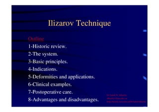 Ilizarov Technique 
Outline 
1-Historic review. 
2-The system. 
3-Basic principles. 
4-Indications. 
5-Deformities and applications. 
6-Clinical examples. 
7-Postoperative care. 
8-Advantages and disadvantages. 
Dr Saleh W Alharby 
alharby@ksu.edu..sa 
http:/faculty.ksu.edu.sa/DrSalehAlharby 
 