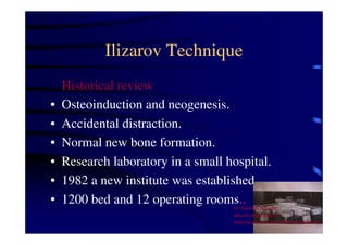 Ilizarov Technique 
Historical review 
• Osteoinduction and neogenesis. 
• Accidental distraction. 
• Normal new bone formation. 
• Research laboratory in a small hospital. 
• 1982 a new institute was established. 
• 1200 bed and 12 operating rooms.. 
Dr Saleh W Alharby 
alharby@ksu.edu..sa 
http:/faculty.ksu.edu.sa/DrSalehAlharby 
 