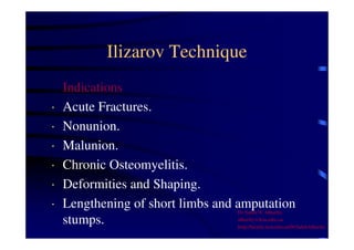 Ilizarov Technique 
Indications 
· Acute Fractures. 
· Nonunion. 
· Malunion. 
· Chronic Osteomyelitis. 
· Deformities and Shaping. 
· Lengthening of short limbs and amputation 
stumps. 
Dr Saleh W Alharby 
alharby@ksu.edu..sa 
http:/faculty.ksu.edu.sa/DrSalehAlharby 
 