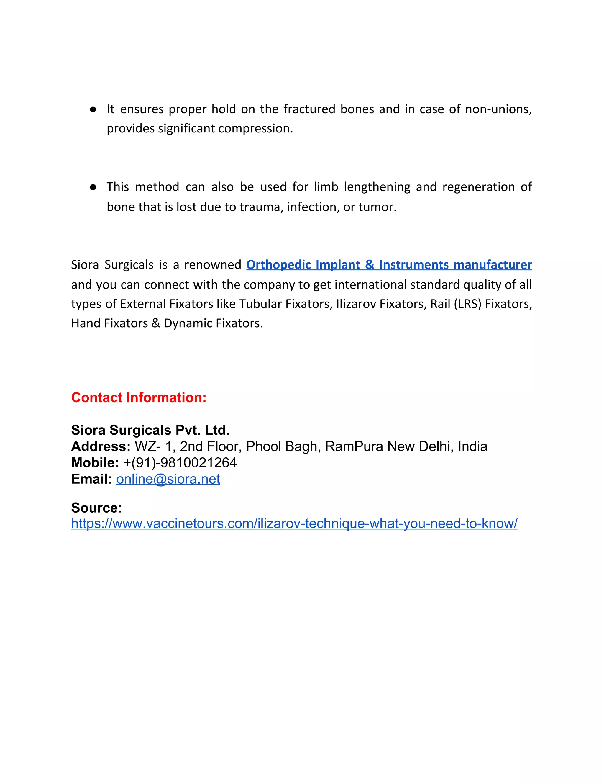 ● It ensures proper hold on the fractured bones and in case of non-unions,
provides significant compression.
● This method can also be used for limb lengthening and regeneration of
bone that is lost due to trauma, infection, or tumor.
Siora Surgicals is a renowned ​Orthopedic Implant & Instruments manufacturer
and you can connect with the company to get international standard quality of all
types of External Fixators like Tubular Fixators, Ilizarov Fixators, Rail (LRS) Fixators,
Hand Fixators & Dynamic Fixators.
Contact Information:
Siora Surgicals Pvt. Ltd.
Address: ​WZ- 1, 2nd Floor, Phool Bagh, RamPura New Delhi, India​
Mobile: ​+(91)-9810021264
Email: ​online@siora.net
Source:
https://www.vaccinetours.com/ilizarov-technique-what-you-need-to-know/
 