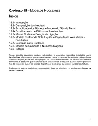 2
CAPÍTULO 15 – MODELOS NUCLEARES
ÍNDICE
15.1- Introdução
15.2- Composição dos Núcleos
15.3- Estabilidade dos Núcleos e Modelo do Gás de Fermi
15.4- Espalhamento de Elétrons e Raio Nuclear
15.5- Massa Nuclear e Energia de Ligação
15.6- Modelo Nuclear da Gota Líquida e Equação de Weizsäcker –
Facultativo
15.7- Interação entre Nucleons
15.8- Modelo de Camadas e Números Mágicos
15.9- Isospin
Nessa apostila aparecem seções, sub-seções e exemplos resolvidos intitulados como
facultativos. Os assuntos que se referem esses casos, podem ser dispensados pelo professor
durante a exposição de aula sem prejuízo da continuidade do curso de Estrutura da Matéria.
Entretanto, é desejável que os alunos leiam tais assuntos e discutam dúvidas com o professor
fora do horário de aula. Fica a cargo do professor a cobrança ou não dos tópicos facultativos.
Excluindo os tópicos facultativos, esse capítulo deve ser abordado no máximo em 4 aulas de
quatro créditos.
 