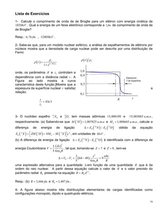 Lista de Exercícios
1- Calcule o comprimento de onda de de Broglie para um elétron com energia cinética de
183MeV . Qual a energia de um feixe eletrônico corresponde a 1 de comprimento de onda de
de Broglie?
fm
Resp.: , 12406,76 fm MeV .
2- Sabe-se que, para um modelo nuclear esférico, a análise de espalhamentos de elétrons por
núcleos mostra que a densidade de carga nuclear pode ser descrita por uma distribuição de
Fermi:
( ) 1rρ ρ
( ) ( ) 1
1
1
r R z
r
e
ρ
ρ −
=
+
79
onde, os parâmetros R e controlam a
dependência com a distância radial . A
Figura ao lado mostra a curva
característica desta função.]Mostre que a
espessura da superfície nuclear t satisfaz a
relação:
1z
r
r
1,0
0,9
1
4ln3
t
z
=
3- O nuclídeo espelho e 15
tem massas atômicas 15 e 15 ,
respectivamente. (a) Sabendo-se que
15
7 8N 8 7O ,000109 ,003065 . .u m a
( )1
1,007825 . .M H u m a= 1,008665 . .ne M u m a= , calcule a
diferença de energia de ligação ( ) ( )15 15
b bE N E O∆ = − obtida da equação
, em unidades de( ) ( ) ( )1 2A A
b nE X ZM H NM M X c⎡ ⎤= + −⎣ ⎦ MeV .
(b) A diferença de energia de ligação ( ) ( )15 15
b bE N E O∆ = − é identificada com a diferença de
energia Coulombiana
( )
2
0
3
5 4
Ze
V
Rπε
= , tal que, tomando-se 7Z = e 8Z = , tem-se
( )
2
8 7
0
3
64 49 9
5 4
e c
V V
R R
α
πε
∆ = − = − =
uma expressão alternativa para a quantidade ∆ em função de uma quantidade R que é da
ordem do raio nuclear. A partir dessa equação calcule o valor de R e o valor previsto do
parâmetro radial 0R presente na equação 1 3
0R R A= .
Resp.: (b) 3,666R fm= e 0 1,487R fm= .
4- A figura abaixo mostra três distribuições elementares de cargas identificadas como
configurações monopolo, dipolo e quadrupolo elétricos.
0,1
0,5
Espessura
da Superfíciet
R
 