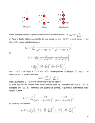 + e
+ e
z
- 2e
+
+
__
z
+ e
- e_
+
z
+ e
+
Monopolo Dipolo Quadrupolo
Para o monopolo elétrico, o potencial eletrostático a uma distância , ér ( )
04
mon
e
r
r
φ
πε
= .
(a) Para o dipolo elétrico consistindo de uma carga e+ em ( )0,0, 2d e uma carga e− em
(0,0, 2d− ), o potencial eletrostático, é
( )
( ) ( )
2 22 2 2 2
0
1 1
4 2 2
dip
e
r
x y z d x y z d
φ
πε
⎡ ⎤
⎢ ⎥= −
⎢ ⎥+ + − + + +⎣ ⎦
ou,
( )
( ) ( )
1 2 1 22 2 2 2
0
1 1
4 4 4
dip
e
r
r zd d r zd d
φ
πε
⎡ ⎤
⎢ ⎥= −
⎢ ⎥− + + +⎣ ⎦
1 2 1 22 2
2 2 2 2
0
1 1
4 4 4
e zd d zd d
r r r r rπε
− −
⎡ ⎤⎛ ⎞ ⎛
= − + − + +⎢ ⎥⎜ ⎟ ⎜
⎢ ⎥⎝ ⎠ ⎝⎣ ⎦
⎞
⎟
⎠
2
pois, 2 2 2
x y z r+ + = e ( )
2 2
2z d z zd d± = ± + 2
4
r
. Use expansões do tipo ( ) e
o fato que , para mostra que
1 1 ......
n
nξ ξ± = ± +
d <<
( ) 3 3
0 04 4
dip
ed z p z
r
r r
φ
πε πε
≈ =
onde a quantidade denota o momento de dipolo elétrico.p ed=
(b) Para dois de tais dipolos com sinais opostos com p+ localizado em ( ) e0,0, 2d p−
localizado em (0,0, 2d− ) formando um quadrupolo elétrico, o potencial eletrostático numa
posição , serár
( )
( ) ( )
3 2 3 22 22 2 2 2
0
2 2
4 2 2
qua
p z d z d
r
x y z d x y z d
φ
πε
⎡ ⎤
− +⎢ ⎥= −
⎢ ⎥⎡ ⎤ ⎡+ + − + + +⎢ ⎥⎣ ⎦ ⎣⎣ ⎦
⎤
⎦
ou, como no caso anterior
( )
3 2 3 22 2
3 2 2 2
0
1 1
4 2 4 2 4
qua
p d zd d d zd d
r z z
r r r r r
φ
πε
− −
⎡ ⎤⎛ ⎞ ⎛⎛ ⎞ ⎛ ⎞
= − − + − + + +⎢ ⎥⎜ ⎟ ⎜ ⎟⎜ ⎟ ⎜
⎝ ⎠ ⎝ ⎠⎢ ⎥⎝ ⎠ ⎝⎣ ⎦
2
⎞
⎟
⎠
80
 