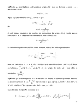 (a) Mostre que a condição de continuidade da função ( )rR r e de sua derivada no ponto 0r r= ,
resulta na condição:
( )0Kctg Kr k= −
(b) Da equação obtida no item (a), verifica-se que:
2
2
0 2 2
0
1
1
K
sen Kr
ctg Kr K k
= = 2
+ +
ou
0 2 2
K
senKr
K k
=
+
A partir dessa equação e da condição de continuidade da função , mostre que as
constantes a e b , presentes nas soluções (03), relacionam-se por:
( )rR r
0
2 2
krK
b a e
K k
=
+
6- O modelo do potencial quadrado para o dêuteron produz uma autofunção da forma
( ) ( )0
0
02 2
4
k r r
senKr r r
a
r K
e rr
K k
r
ψ
π
− −
<⎧ ⎫
⎪ ⎪
= ⎨ ⎬>⎪ ⎪
+⎩ ⎭
onde, os parâmetros , k e0r K são identificados no exercício anterior. Use a condição de
normalização, ( ) ( )
2 2 2
0
4r d r r drψ τ π ψ
+∞ +∞
−∞
=∫ ∫ 1= , da função de onda ( )rψ para obter a
constante
0
2
1
k
a
kr
=
+
.
(a) Mostre que o valor esperado de do dêuteron no modelo do potencial quadrado, discutido
no exercício anterior, é
r
( )01
2
kr
r
k
+
= . (b) Sabendo-se que ( )2 1
2,225 3,56 10b
3
E H MeV −
= = × J e
27
1,673 10pM M −
= = × kg , calcule o valor de r para 0 1,6r fm= .
Sugestão para item (a): No cálculo de r :
( )
0
0
0
2 2
2* * 2 3 2 3
2 2 2 2
0
1 1
4
4
r
k r r
r
a K
r r dv r r d r sen Krdr r e d
r K k r
ψ ψ ψ ψ π
π
∞
− −
r
⎡ ⎤
= = Ω = +⎢ ⎥
+⎢ ⎥⎣ ⎦
∫ ∫ ∫ ∫
82
 