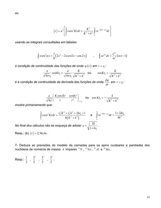 ou
( )
0
0
0
2
22 2
2 2
0
r
k r r
r
K
r a rsen Krdr re dr
K k
∞
− −
⎡ ⎤
= +⎢ ⎥
+⎢ ⎥⎣ ⎦
∫ ∫
usando as integrais consultadas em tabelas:
( )2 21
2 2 2 cos2
8
xsen x x xsen x xα = − −∫ , ( )2
1
x
x e
xe dx x
α
α
α
α
= −∫
a condição de continuidade das funções de onda ( )rψ em 0r r= :
0 2 2
0 04 4
a a
senKr
r r K kπ π
=
+
K
ou 0 2 2
K
senKr
K k
=
+
e a condição de continuidade da derivada das funções de onda
d
dr
ψ
em :0r r=
0
2
cos
4 r r
a K Kr senKr
r rπ =
⎛ ⎞
−⎜ ⎟
⎝ ⎠
ou 0 2 2
cos
k
Kr
K k
= −
+
mostre primeiramente que:
( )
0 2 2 2 2
2 0 0 0
2 2
0
2
4
r
r K r k kr
rsen Krdr
K k
1+ + +
=
+∫ e ( )0
0
2 0
2
1 2
4
k r r
r
kr
re dr
k
∞
− − +
=∫
No final dos cálculos não se esqueça de adotar
0
2
1
k
a
kr
=
+
.
Resp.: (b) 2,96r f= m .
7- Deduza as previsões do modelo de camadas para os spins nucleares e paridades dos
nuclídeos de números de massa A ímpares 15
, ,N 23
Na 27
Al e 95
Mo .
Resp.:
1
2
−
,
5
2
+
,
5
2
+
,
5
2
+
.
83
 