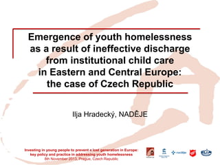 Emergence of youth homelessness as a result of ineffective discharge from institutional child care in Eastern and Central Europe: the case of Czech Republic 
Ilja Hradecký, NADĚJE 
Investing in young people to prevent a lost generation in Europe: key policy and practice in addressing youth homelessness 
8th November 2013, Prague, Czech Republic  