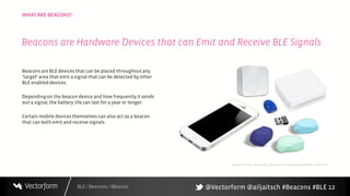 BLE / Beacons / iBeacon
WHAT ARE BEACONS?
12
Beacons are BLE devices that can be placed throughoutany
‘target’ area that emit a signal that can be detected by other
BLE enabled devices.
Depending on the beacon device and how frequently it sends
out a signal, the battery life can last for a year or longer.
Certain mobile devices themselves can also act as a beacon
that can both emit and receive signals.
Beacons are Hardware Devices that can Emit and Receive BLE Signals
Apple iPhone, Roximity, Qualcomm, Radius Networks, Estimote
@Vectorform @ailjaitsch #Beacons #BLE
 
