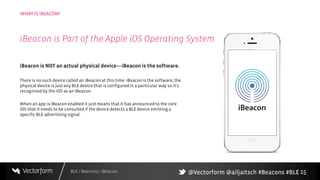 BLE / Beacons / iBeacon
WHAT IS iBEACON?
15
iBeacon is NOT an actual physical device—iBeacon is the software.
There is no such device called an iBeacon at this time. iBeacon is the software, the
physical device is just any BLE device that is configuredin a particular way so it’s
recognized by the iOS as an iBeacon.
When an app is iBeacon enabled it just means that it has announcedto the core
iOS that it needs to be consulted if the device detects a BLE device emitting a
specific BLE advertising signal.
iBeacon is Part of the Apple iOS Operating System
@Vectorform @ailjaitsch #Beacons #BLE
 