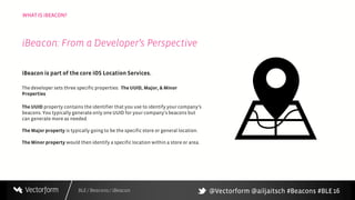 BLE / Beacons / iBeacon
WHAT IS iBEACON?
16
iBeacon is part of the core iOS Location Services.
The developer sets three specific properties: The UUID, Major, & Minor
Properties
The UUID property contains the identifier that you use to identify your company’s
beacons. You typically generate only one UUID for your company’sbeacons but
can generate more as needed.
The Majorproperty is typically goingto be the specific store or general location.
The Minor property would then identify a specific location within a store or area.
iBeacon: From a Developer’s Perspective
@Vectorform @ailjaitsch #Beacons #BLE
 