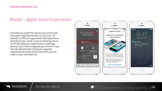 BLE / Beacons / iBeacon
POSSIBLE FIELDS OF USE
19
Provided you've got the app on your phone and
have given Apple permission to track you, it'll
attempt to offer an augmentedretail experience
tailored to your needs. If you're standing next to
an iPhone table you might receive a message
asking if you'd like to upgrade your iPhone. If you
like, the app will then checkyour upgrade
eligibility and let you know how much you can
trade in your old model for.
This document is the property of
Retail – Apple Store Experience
 