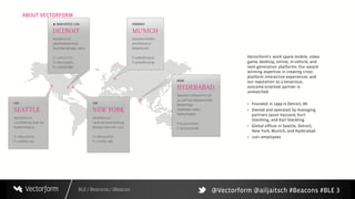 BLE / Beacons / iBeacon
ABOUT VECTORFORM
3
Vectorform’s work spans mobile, video
game, desktop, online, in-vehicle, and
next-generation platforms. Our award-
winning expertise in creating cross-
platform interactive experiences and
our reputation as a tenacious,
outcome-oriented partner is
unmatched.
+ Founded in 1999 in Detroit, MI
+ Owned and operated by managing
partners Jason Vazzano, Kurt
Steckling, and Karl Steckling
+ Global offices in Seattle, Detroit,
New York, Munich, and Hyderabad
+ 120+ employees
@Vectorform @ailjaitsch #Beacons #BLE
 