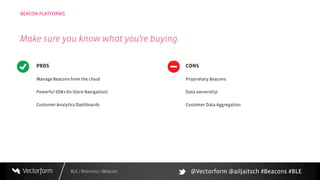 BLE / Beacons / iBeacon
BEACON PLATFORMS
PROS
Manage Beacons from the cloud
Powerful SDKs (In-Store Navigation)
Customer Analytics Dashboards
CONS
Proprietary Beacons
Data ownership
Customer Data Aggregation
Make sure you know what you’re buying.
@Vectorform @ailjaitsch #Beacons #BLE
 
