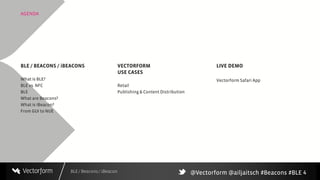 BLE / Beacons / iBeacon
AGENDA
4
BLE / BEACONS / iBEACONS
What is BLE?
BLE vs. NFC
BLE
What are Beacons?
What is iBeacon?
From GUI to NUE
LIVE DEMO
Vectorform Safari App
VECTORFORM
USE CASES
Retail
Publishing & Content Distribution
@Vectorform @ailjaitsch #Beacons #BLE
 