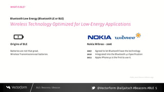 BLE / Beacons / iBeacon
WHAT IS BLE?
5
Origins of BLE
Batteries are not that great.
Wireless Transmissionseat batteries.
Nokia Wibree – 2006
2007 Agreed to let Bluetooth have the technology
2010 Integrated into the Bluetooth 4.0 Specification
2011 Apple iPhone4s is the first to use it.
Bluetooth Low Energy (BluetoothLE or BLE)
Wireless Technology Optimized for Low-Energy Applications
Nokia, Now Defunct Wibree Logo
@Vectorform @ailjaitsch #Beacons #BLE
 