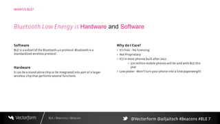 BLE / Beacons / iBeacon
WHAT IS BLE?
7
Software
BLE is a subset of the Bluetooth 4.0 protocol. Bluetooth is a
standardized wireless protocol.
Hardware
It can be a stand-alone chip or be integrated into part of a larger
wireless chip that performs several functions.
Why do I Care?
+ It’s free – No licensing
+ Not Proprietary
+ It’s in most phonesbuilt after 2012
– 370 million mobile phones will be sold with BLE this
year
+ Low power - Won’t turn your phone into a $700 paperweight
Bluetooth Low Energy is Hardware and Software
@Vectorform @ailjaitsch #Beacons #BLE
 
