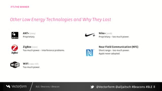 BLE / Beacons / iBeacon
IT’S THE WINNER
8
ANT+ (2004)
Proprietary.
ZigBee (2002)
Too much power – interference problems.
WiFi (1991-ish)
Too much power.
Nike+ (2006)
Proprietary – too much power.
Near Field Communication (NFC)
Short range – too much power.
Apple never adopted.
Other Low Energy Technologies and Why They Lost
@Vectorform @ailjaitsch #Beacons #BLE
 