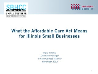 What the Affordable Care Act Means
   for Illinois Small Businesses


               Mary Timmel
             Outreach Manager
           Small Business Majority
              November 2012



                                     1	
  
 