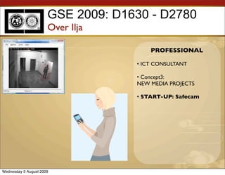 GSE 2009: D1630 - D2780
                      Over Ilja

                                       PROFESSIONAL

                                   • ICT CONSULTANT

                                   • Concept3:
                                   NEW MEDIA PROJECTS

                                   • START-UP: Safecam




Wednesday 5 August 2009
 