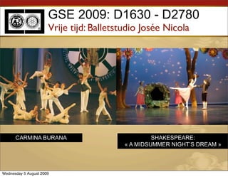 GSE 2009: D1630 - D2780
                      Vrije tijd: Balletstudio Josée Nicola




      CARMINA BURANA                               SHAKESPEARE:
                                          « A MIDSUMMER NIGHT’S DREAM »




Wednesday 5 August 2009
 