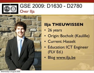 GSE 2009: D1630 - D2780
                      Over Ilja


                                  Ilja THEUWISSEN
                                  • 26 years
                                  • Origin: Bocholt (Kaulille)
                                  • Current: Hasselt
                                  • Education: ICT Engineer
                                     (FLV Ed.)
                                  • Blog www.ilja.be


Wednesday 5 August 2009
 