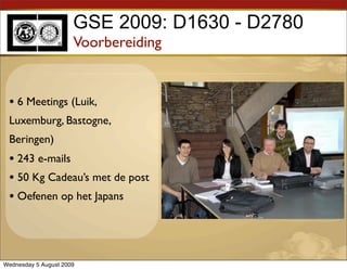 GSE 2009: D1630 - D2780
                      Voorbereiding


 • 6 Meetings (Luik,
 Luxemburg, Bastogne,
 Beringen)
 • 243 e-mails
 • 50 Kg Cadeau’s met de post
 • Oefenen op het Japans



Wednesday 5 August 2009
 