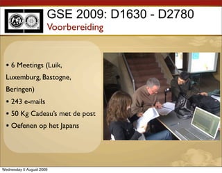 GSE 2009: D1630 - D2780
                      Voorbereiding


 • 6 Meetings (Luik,
 Luxemburg, Bastogne,
 Beringen)
 • 243 e-mails
 • 50 Kg Cadeau’s met de post
 • Oefenen op het Japans



Wednesday 5 August 2009
 