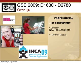 GSE 2009: D1630 - D2780
                      Over Ilja

                                        PROFESSIONAL

                                   • ICT CONSULTANT

                                   • Concept3:
                                   NEW MEDIA PROJECTS

                                   • START-UP: Safecam




Wednesday 5 August 2009
 