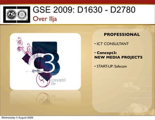 GSE 2009: D1630 - D2780
                      Over Ilja

                                        PROFESSIONAL

                                   • ICT CONSULTANT

                                   • Concept3:
                                   NEW MEDIA PROJECTS

                                   • START-UP: Safecam




Wednesday 5 August 2009
 