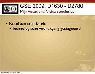 GSE 2009: D1630 - D2780
                      Mijn Vocational Visits: conclusies

     • Nood aan creativiteit:
       • Technologische vooruitgang gestagneerd




Wednesday 5 August 2009
 
