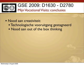 GSE 2009: D1630 - D2780
                      Mijn Vocational Visits: conclusies

     • Nood aan creativiteit:
       • Technologische vooruitgang gestagneerd
       • Nood aan out of the box thinking




Wednesday 5 August 2009
 