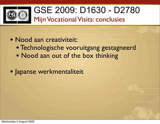 GSE 2009: D1630 - D2780
                      Mijn Vocational Visits: conclusies

     • Nood aan creativiteit:
       • Technologische vooruitgang gestagneerd
       • Nood aan out of the box thinking
     • Japanse werkmentaliteit




Wednesday 5 August 2009
 