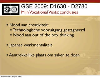 GSE 2009: D1630 - D2780
                      Mijn Vocational Visits: conclusies

     • Nood aan creativiteit:
       • Technologische vooruitgang gestagneerd
       • Nood aan out of the box thinking
     • Japanse werkmentaliteit
     • Aantrekkelijke plaats om zaken te doen


Wednesday 5 August 2009
 