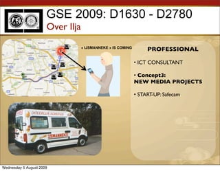 GSE 2009: D1630 - D2780
                      Over Ilja
                                  « IJSMANNEKE » IS COMING
                                                                  PROFESSIONAL

                                                             • ICT CONSULTANT

                                                             • Concept3:
                                                             NEW MEDIA PROJECTS

                                                             • START-UP: Safecam




Wednesday 5 August 2009
 