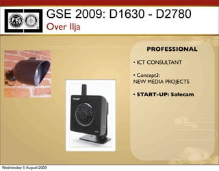 GSE 2009: D1630 - D2780
                      Over Ilja

                                       PROFESSIONAL

                                   • ICT CONSULTANT

                                   • Concept3:
                                   NEW MEDIA PROJECTS

                                   • START-UP: Safecam




Wednesday 5 August 2009
 