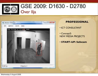 GSE 2009: D1630 - D2780
                      Over Ilja

                                       PROFESSIONAL

                                   • ICT CONSULTANT

                                   • Concept3:
                                   NEW MEDIA PROJECTS

                                   • START-UP: Safecam




Wednesday 5 August 2009
 