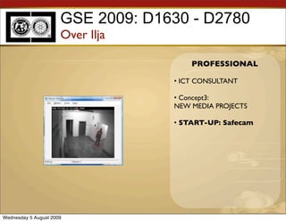 GSE 2009: D1630 - D2780
                      Over Ilja

                                       PROFESSIONAL

                                   • ICT CONSULTANT

                                   • Concept3:
                                   NEW MEDIA PROJECTS

                                   • START-UP: Safecam




Wednesday 5 August 2009
 