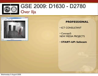 GSE 2009: D1630 - D2780
                      Over Ilja

                                       PROFESSIONAL

                                   • ICT CONSULTANT

                                   • Concept3:
                                   NEW MEDIA PROJECTS

                                   • START-UP: Safecam




Wednesday 5 August 2009
 