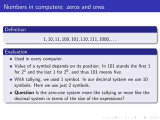 Numbers in computers: zeros and ones
Deﬁnition
1, 10, 11, 100, 101, 110, 111, 1000, . . .
Evaluation
Used in every computer.
Value of a symbol depends on its position: In 101 stands the ﬁrst 1
for 22 and the last 1 for 20, and thus 101 means ﬁve.
With tallying, we used 1 symbol. In our decimal system we use 10
symbols. Here we use just 2 symbols.
Question Is the zero-one system more like tallying or more like the
decimal system in terms of the size of the expressions?
 