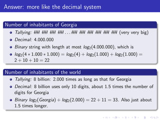 Answer: more like the decimal system
Number of inhabitants of Georgia
Tallying: IIII IIII IIII IIII . . . IIII IIII IIII IIII IIII IIII (very very big)
Decimal: 4.000.000
Binary string with length at most log2(4.000.000), which is
log2(4 ∗ 1.000 ∗ 1.000) = log2(4) + log2(1.000) + log2(1.000) =
2 + 10 + 10 = 22
Number of inhabitants of the world
Tallying: 8 billion: 2.000 times as long as that for Georgia
Decimal: 8 billion uses only 10 digits, about 1.5 times the number of
digits for Georgia
Binary log2(Georgia) + log2(2.000) = 22 + 11 = 33. Also just about
1.5 times longer.
 